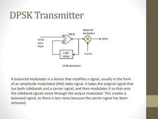 DPSK Transmitter
A balanced modulator is a device that modifies a signal, usually in the form
of an amplitude modulated (AM) radio signal. It takes the original signal that
has both sidebands and a carrier signal, and then modulates it so that only
the sideband signals come through the output modulator. This creates a
balanced signal, as there is less noise because the carrier signal has been
removed.
 