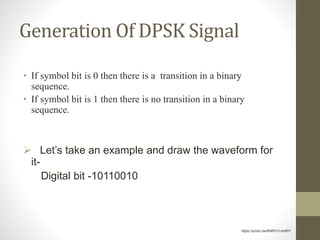 Generation Of DPSK Signal
• If symbol bit is 0 then there is a transition in a binary
sequence.
• If symbol bit is 1 then there is no transition in a binary
sequence.
 Let’s take an example and draw the waveform for
it-
Digital bit -10110010
https://youtu.be/KNRYO-mbf0Y
 