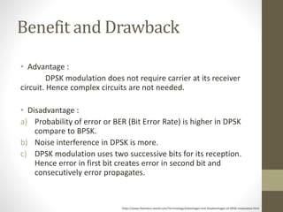 Benefit and Drawback
• Advantage :
DPSK modulation does not require carrier at its receiver
circuit. Hence complex circuits are not needed.
• Disadvantage :
a) Probability of error or BER (Bit Error Rate) is higher in DPSK
compare to BPSK.
b) Noise interference in DPSK is more.
c) DPSK modulation uses two successive bits for its reception.
Hence error in first bit creates error in second bit and
consecutively error propagates.
https://www.rfwireless-world.com/Terminology/Advantages-and-Disadvantages-of-DPSK-modulation.html
 