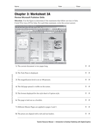 Name ___________________________________________________ Date _________________ Class _____________



                                                                      Chapter 3: Worksheet 3A
                                                                      Review Microsoft Publisher Skills
                                                                      Directions Use the figure to determine if the statements that follow are true or false.
                                                                      Circle T for true of F for false. For each false statement, write the correct answer.




                                                                       1. The current document is two pages long.                                                             T     F


                                                                       2. The Task Pane is displayed.                                                                         T     F
Copyright © by The McGraw-Hill Companies, Inc. All rights reserved.




                                                                       3. The magnification level is set at 100 percent.                                                      T     F


                                                                       4. The full page spread is visible on the screen.                                                      T     F


                                                                       5. The format displayed for the style sheet is Caption style.                                          T     F


                                                                       6. The page is laid out as a booklet.                                                                  T     F


                                                                       7. Different Master Pages are applied to pages 2 and 3.                                                T     F


                                                                       8. The prices are aligned with a tab and use leaders.                                                  T     F



                                                                                                     Teacher Resource Manual — Introduction to Desktop Publishing with Digital Graphics
 