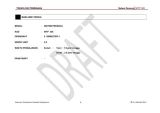 TEKNOLOGI PEMBINAAN Sistem Peranca WTP 305
MAKLUMAT MODUL
MODUL : SISTEM PERANCA
KOD : WTP 305
PERINGKAT : 2 SEMESTER 3
KREDIT UNIT : 2.0
WAKTU PENGAJARAN : Kuliah : Teori : 1.0 jam/ minggu
Amali : 2.0 jam/ minggu
PRASYARAT : -
Dokumen Pentaksiran Standard Kompetensi 4 © LP, JANUARI 2013
 