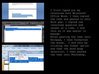 I first typed out my
interview onto Microsoft
Office Word. I then copied
the text and pasted it onto
Note pad. I copied one
interview question and
answer at a time. I did
this so it was easier to
manage.
After pasting the text onto
Notepad, I then formatted
the words. I did this by
clicking the format option
and then the word wrap
selection. I then pasted
the text onto Photoshop.
 