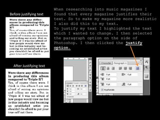 When researching into music magazines I
found that every magazine justifies their
text. So to make my magazine more realistic
I also did this to my text.
To justify my text I highlighted the text
which I wanted to change. I then selected
the paragraph option on the side of
Photoshop. I then clicked the justify
option.
Before justifying text
After Justifying text
 