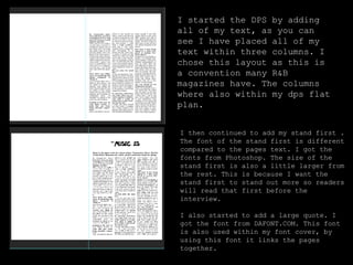I started the DPS by adding
all of my text, as you can
see I have placed all of my
text within three columns. I
chose this layout as this is
a convention many R&B
magazines have. The columns
where also within my dps flat
plan.
I then continued to add my stand first .
The font of the stand first is different
compared to the pages text. I got the
fonts from Photoshop. The size of the
stand first is also a little larger from
the rest. This is because I want the
stand first to stand out more so readers
will read that first before the
interview.
I also started to add a large quote. I
got the font from DAFONT.COM. This font
is also used within my font cover, by
using this font it links the pages
together.
 
