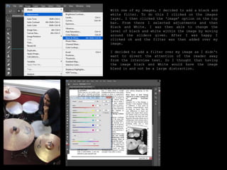 With one of my images, I decided to add a black and
white filter. To do this I clicked on the images
layer. I then clicked the ‘image’ option on the top
bar. From there I selected adjustments and then
Black and White. I was then able to change the
level of black and white within the image by moving
around the sliders given. After I was happy I
clicked ok and the filter was then added over my
image.
I decided to add a filter over my image as I didn't
want to divert the attention of the reader away
from the interview text. So I thought that having
the image black and White would have the image
blend in and not be a large distraction.
 