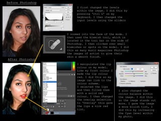 Before Photoshop
After Photoshop
I first changed the levels
within the image. I did this by
pressing ‘ctrl L’ on my
keyboard. I then changed the
input levels using the sliders
I zoomed into the face of the mode. I
then used the blemish tool, which is
located in the tool bar on the side of
Photoshop. I then clicked over small
blemishes or spots on the model. I did
this as many music magazines Photoshop
the images of artist to give their
skin a smooth finish.
I manipulated the lip
colour on my model.
Like my front colour I
made the lip colour
red. I did this so my
image can link to the
colour scheme.
I selected the lips
and then filled them
with a solid red
colour. I then changed
the overlay selection
to ‘Overlay’ this gave
the lips a nice red
tint.
I also changed the
colour balance within
the image. I did this
so the image stands out
more. I gave the image
a more bluish tint, I
did this by increasing
the Cyan level within
my photo.
 