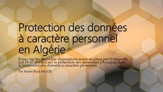 Protection des données
à caractère personnel
en Algérie
Focus sur les nouvelles dispositions mises en place par la nouvelle
Loi 18-07 portant sur la protection des personnes physiques dans
le traitement des données à caractère personnel.
Par Maitre Riad ARADJI
 