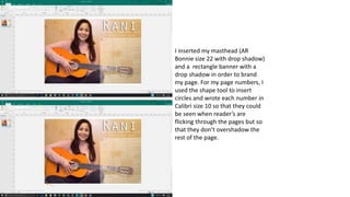 I inserted my masthead (AR
Bonnie size 22 with drop shadow)
and a rectangle banner with a
drop shadow in order to brand
my page. For my page numbers, I
used the shape tool to insert
circles and wrote each number in
Calibri size 10 so that they could
be seen when reader’s are
flicking through the pages but so
that they don’t overshadow the
rest of the page.
 