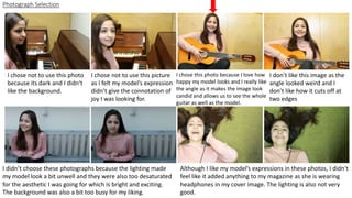 Photograph Selection
I chose not to use this photo
because its dark and I didn’t
like the background.
I chose not to use this picture
as I felt my model’s expression
didn’t give the connotation of
joy I was looking for.
I chose this photo because I love how
happy my model looks and I really like
the angle as it makes the image look
candid and allows us to see the whole
guitar as well as the model.
I don’t like this image as the
angle looked weird and I
don’t like how it cuts off at
two edges
I didn’t choose these photographs because the lighting made
my model look a bit unwell and they were also too desaturated
for the aesthetic I was going for which is bright and exciting.
The background was also a bit too busy for my liking.
Although I like my model’s expressions in these photos, I didn’t
feel like it added anything to my magazine as she is wearing
headphones in my cover image. The lighting is also not very
good.
 