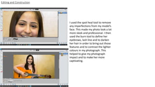 I used the spot heal tool to remove
any imperfections from my model’s
face. This made my photo look a lot
more sleek and professional. I then
used the burn tool to define her
eyebrows, lash line and to darken
her hair in order to bring out those
features and to contrast the lighter
colours in my photograph. This
helped to give my photograph
impact and to make her more
captivating.
Editing and Construction
 