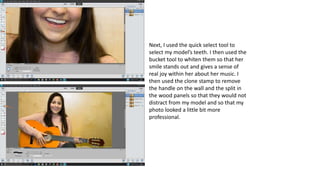 Next, I used the quick select tool to
select my model’s teeth. I then used the
bucket tool to whiten them so that her
smile stands out and gives a sense of
real joy within her about her music. I
then used the clone stamp to remove
the handle on the wall and the split in
the wood panels so that they would not
distract from my model and so that my
photo looked a little bit more
professional.
 