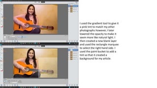 I used the gradient tool to give it
a pink tint to match my other
photographs however, I later
lowered the opacity to make it
seem more like natural light. I
then created a new blank layer
and used the rectangle marquee
to select the right hand side. I
used the paint bucket to add a
tint so that it created a
background for my article.
 