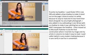 To write my headline I used Orator STD in size
200 and added a drop shadow to make it stand
out on the page I chose to write it in white
because its easy to read and it’s less harsh than
black alongside my very bright photograph. I
also added in my subheading in size 36 but with
no shadow to make it eye catching but so that it
didn’t overpower the headline. I then moved on
to Microsoft Publisher to do the final
construction where I inserted my image and my
article in columns to make it easy to read. I used
calibri (which is very modern looking because it
is sans serif) in size 8 as is convention.
 