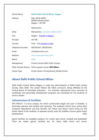School Name: Delhi Public School Mihan, Nagpur
Address: Opp. IIM & AIIMS ,
MIHAN Wardha Road ,
Nagpur – 441108
Maharashtra
State: Maharashtra Schools in Maharashtra
City: Nagpur Schools in Nagpur
Pincode: 441108
Country: India Find schools in India
Telephone Number: 9607855441, 9607855442
Email: info@dpsmihan.com
Website: http://www.dpsmihan.com/
Board: CBSE
Management: Private Schools Delhi Public Society
Other Popular Names: Other popular names: DPS Mihan
School Type: Kinder Garten, PrimarySchool, Middle School
About Delhi Public School Mihan
Delhi Public School, Mihan-Nagpur is under the administration of Delhi Public School
Society, New Delhi. The school follows the CBSE curriculum, being affiliated to the
Central Board of Secondary Education. Fun activities, educational tours, seminars &
workshops and personality development programs are scheduled for the students of
various classes.
Infrastructure & Facilities
DPS Mihan's 11.5-acre campus, for which construction began last year in October, is
extremely spacious and verdant with greenery. The academic blocks have science labs,
computer laboratories and two libraries. Art, Music and Dance rooms bring out the
artistic talent of the students. A separate activity room for toddlers ensures good motor
development skills.
Sports facilities are available outdoors for cricket, lawn tennis, football and basketball.
There are indoor games' facilities too, for chess, table tennis and carom.
 