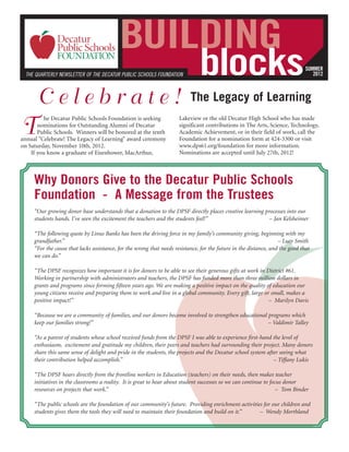 BUILDING
  THE QUARTERLY NEWSLETTER OF THE DECATUR PUBLIC SCHOOLS FOUNDATION            blocks                                          SUMMER
                                                                                                                                  2012



      Celebrate!                                                           The Legacy of Learning

T
          he Decatur Public Schools Foundation is seeking             Lakeview or the old Decatur High School who has made
       nominations for Outstanding Alumni of Decatur                  significant contributions in The Arts, Science, Technology,
       Public Schools. Winners will be honored at the tenth           Academic Achievement, or in their field of work, call the
annual "Celebrate! The Legacy of Learning" award ceremony             Foundation for a nomination form at 424-3300 or visit
on Saturday, November 10th, 2012.                                     www.dps61.org/foundation for more information.
    If you know a graduate of Eisenhower, MacArthur,                  Nominations are accepted until July 27th, 2012!



     Why Donors Give to the Decatur Public Schools
     Foundation - A Message from the Trustees
     “Our growing donor base understands that a donation to the DPSF directly places creative learning processes into our
     students hands. I've seen the excitement the teachers and the students feel!”                       – Jan Kelsheimer

     “The following quote by Linus Banks has been the driving force in my family’s community giving, beginning with my
     grandfather.”                                                                                                 – Lucy Smith
     “For the cause that lacks assistance, for the wrong that needs resistance, for the future in the distance, and the good that
     we can do.”

     “The DPSF recognizes how important it is for donors to be able to see their generous gifts at work in District #61.
     Working in partnership with administrators and teachers, the DPSF has funded more than three million dollars in
     grants and programs since forming fifteen years ago. We are making a positive impact on the quality of education our
     young citizens receive and preparing them to work and live in a global community. Every gift, large or small, makes a
     positive impact!”                                                                                      – Marilyn Davis

     “Because we are a community of families, and our donors become involved to strengthen educational programs which
     keep our families strong!”                                                                        – Valdimir Talley

     “As a parent of students whose school received funds from the DPSF I was able to experience first-hand the level of
     enthusiasm, excitement and gratitude my children, their peers and teachers had surrounding their project. Many donors
     share this same sense of delight and pride in the students, the projects and the Decatur school system after seeing what
     their contribution helped accomplish.”                                                                    – Tiffany Lukis

     “The DPSF hears directly from the frontline workers in Education (teachers) on their needs, then makes teacher
     initiatives in the classrooms a reality. It is great to hear about student successes so we can continue to focus donor
     resources on projects that work.”                                                                             – Tom Binder

     “The public schools are the foundation of our community’s future. Providing enrichment activities for our children and
     students gives them the tools they will need to maintain their foundation and build on it.”     – Wendy Morthland
 