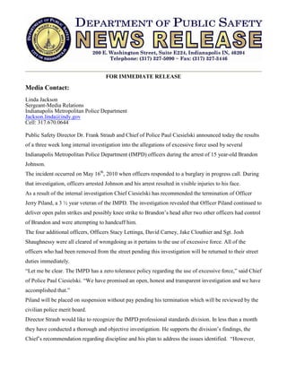 FOR IMMEDIATE RELEASE

Media Contact:
Linda Jackson
Sergeant-Media Relations
Indianapolis Metropolitan Police Department
Jackson.linda@indy.gov
Cell: 317.670.0644

Public Safety Director Dr. Frank Straub and Chief of Police Paul Ciesielski announced today the results
of a three week long internal investigation into the allegations of excessive force used by several
Indianapolis Metropolitan Police Department (IMPD) officers during the arrest of 15 year-old Brandon
Johnson.
The incident occurred on May 16th, 2010 when officers responded to a burglary in progress call. During
that investigation, officers arrested Johnson and his arrest resulted in visible injuries to his face.
As a result of the internal investigation Chief Ciesielski has recommended the termination of Officer
Jerry Piland, a 3 ½ year veteran of the IMPD. The investigation revealed that Officer Piland continued to
deliver open palm strikes and possibly knee strike to Brandon’s head after two other officers had control
of Brandon and were attempting to handcuff him.
The four additional officers, Officers Stacy Lettinga, David Carney, Jake Clouthier and Sgt. Josh
Shaughnessy were all cleared of wrongdoing as it pertains to the use of excessive force. All of the
officers who had been removed from the street pending this investigation will be returned to their street
duties immediately.
“Let me be clear. The IMPD has a zero tolerance policy regarding the use of excessive force,” said Chief
of Police Paul Ciesielski. “We have promised an open, honest and transparent investigation and we have
accomplished that.”
Piland will be placed on suspension without pay pending his termination which will be reviewed by the
civilian police merit board.
Director Straub would like to recognize the IMPD professional standards division. In less than a month
they have conducted a thorough and objective investigation. He supports the division’s findings, the
Chief’s recommendation regarding discipline and his plan to address the issues identified. “However,
 