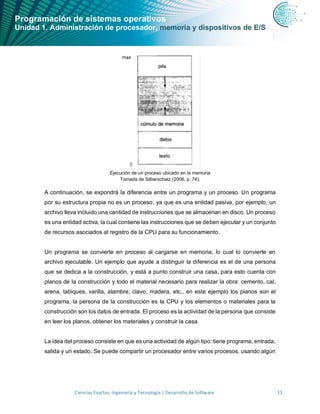 Programación de sistemas operativos
Unidad 1. Administración de procesador, memoria y dispositivos de E/S
Ciencias Exactas, Ingeniería y Tecnología | Desarrollo de Software 11
Ejecución de un proceso ubicado en la memoria
Tomada de Silberschatz (2006, p. 74).
A continuación, se expondrá la diferencia entre un programa y un proceso. Un programa
por su estructura propia no es un proceso, ya que es una entidad pasiva, por ejemplo, un
archivo lleva incluido una cantidad de instrucciones que se almacenan en disco. Un proceso
es una entidad activa, la cual contiene las instrucciones que se deben ejecutar y un conjunto
de recursos asociados al registro de la CPU para su funcionamiento.
Un programa se convierte en proceso al cargarse en memoria, lo cual lo convierte en
archivo ejecutable. Un ejemplo que ayude a distinguir la diferencia es el de una persona
que se dedica a la construcción, y está a punto construir una casa, para esto cuenta con
planos de la construcción y todo el material necesario para realizar la obra: cemento, cal,
arena, tabiques, varilla, alambre, clavo, madera, etc., en este ejemplo los planos son el
programa, la persona de la construcción es la CPU y los elementos o materiales para la
construcción son los datos de entrada. El proceso es la actividad de la persona que consiste
en leer los planos, obtener los materiales y construir la casa.
La idea del proceso consiste en que es una actividad de algún tipo: tiene programa, entrada,
salida y un estado. Se puede compartir un procesador entre varios procesos, usando algún
 