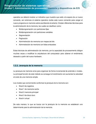 Programación de sistemas operativos
Unidad 1. Administración de procesador, memoria y dispositivos de E/S
Ciencias Exactas, Ingeniería y Tecnología | Desarrollo de Software 19
operativo se deberá mostrar un indicativo que muestre que está a la espera de un nuevo
comando, así entonces el sistema operativo recibe este nuevo comando para cargar el
nuevo programa en memoria sobre escribiendo el anterior. Existen diferentes técnicas para
la administración de la memoria, las cuales se clasifican como:
• Multiprogramación con particiones fijas
• Multiprogramación con particiones variables
• Segmentación
• Paginación
• Administración de memoria con mapas de bits
• Administración de memoria con listas enlazadas
Estas técnicas de administración de memoria, por la capacidad de procesamiento obligan
muchas veces a modificar la arquitectura del computador para obtener el rendimiento
deseado a partir del nuevo hardware.
1.2.2. Jerarquía de la memoria
La jerarquía de memoria sirve para organizar de forma incremental de pirámide o niveles.
La principal función de este método es conseguir el rendimiento con aumentar la velocidad
al costo de una memoria simple.
Los niveles que comúnmente conforman la jerarquía de la memoria son:
• Nivel 0 de registros
• Nivel 1 de memoria cache
• Nivel 2 memoria principal
• Nivel 3 de disco duro
• Nivel 4 virtual
De esta manera, lo que se busca con la jerarquía de la memoria es establecer una
determinante para la administración de la memoria.
 