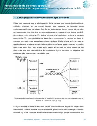 Programación de sistemas operativos
Unidad 1. Administración de procesador, memoria y dispositivos de E/S
Ciencias Exactas, Ingeniería y Tecnología | Desarrollo de Software 20
1.2.3. Multiprogramación con particiones fijas y variables
Existe otro esquema para la administración de la memoria que permite la ejecución de
múltiples procesos en un mismo tiempo, este esquema es conocido como
multiprogramación con particiones fijas. En los sistemas con tiempo compartido para los
procesos resulta que éste si se encuentra bloqueado en espera de que finalice una E/S,
otro proceso podrá utilizar la CPU. Así se incrementa el rendimiento tanto de la memoria
como de la CPU, una posibilidad de lograr la multiprogramación consiste en dividir la
memoria en n particiones, ya sea homogénea o desigual. A la llegada de algún proceso, se
podrá colocar en la cola de entrada de la partición pequeña que puede contener, ya que las
particiones están fijas, pero si por algún motivo el proceso no utilizó alguna de las
particiones ésta será desperdiciada. En la siguiente figura, se ilustra un esquema con
diferentes tipos de entradas a particiones fijas.
Esquema de particiones fijas con múltiples colas de entrada (a), particiones fijas con cola única de entrada (b)
Tomada de Tanenbaum (2003, p. 311).
La figura anterior muestra un esquema de dos tipos distintos de asignación de procesos
mediante las colas de entrada, se puede observar que al utilizar particiones fijas con colas
distintas (a) se ve claro que el rendimiento del sistema baja, ya que al encontrar una
 