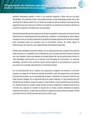Programación de sistemas operativos
Unidad 1. Administración de procesador, memoria y dispositivos de E/S
Ciencias Exactas, Ingeniería y Tecnología | Desarrollo de Software 21
partición demasiado grande y vacía y una partición pequeña y llena esto es una gran
desventaja. Una alternativa para una posible solución a esta desventaja puede ser lo que
se ilustra en la figura anterior (b), en donde se puede ver que se mantiene una sola cola de
asignación para que cada que se libera una partición, se seleccione el proceso ubicado en
la partición siguiente inmediata para ser ejecutada.
Dentro del desarrollo para los sistemas de tiempo compartido, la situación se torna de forma
distinta para la multiprogramación de particiones variables. La desventaja de este método
consiste en que en muchas ocasiones no existirá la cantidad suficiente de memoria principal
para almacenar todos los procesos que se encuentren activos. Se podrá utilizar la
administración de memoria, pero dependiendo del hardware disponible.
Existen dos estrategias para este método, una se utiliza para buscar y cargar en la memoria
cada proceso en su totalidad con la finalidad de que se pueda ejecutar durante el tiempo
que sea necesario, para que después se pueda colocar de nueva cuenta sobre el disco, a
esta estrategia comúnmente se le conoce como llamadas de intercambio. La segunda
estrategia, conocida como memoria virtual, permite ejecutar a los programas a pesar de
que estos se encuentren parcialmente en memoria principal.
En el funcionamiento de un sistema con particiones variables los primeros o el primer
proceso se cargan en la memoria creando la partición, para dar seguimiento a los demás
procesos de acuerdo con la necesidad del proceso y liberando la memoria al término de
cada proceso cargado. En la siguiente figura se puede observar un claro ejemplo del uso
de particiones variables, donde se carga un solo proceso y crea la partición que se utilizará
(a), posteriormente se pueden cargar demás procesos asignando el espacio dentro de la
memoria (b), seguido se muestra el acceso de un tercer proceso utilizando el espacio
asignado para este (c), Luego sale el proceso A, dejando el espacio libre para dejar el paso
al proceso D (d,e), Posteriormente termina B y entra E (f,g).
 