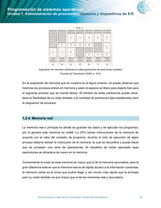 Programación de sistemas operativos
Unidad 1. Administración de procesador, memoria y dispositivos de E/S
Ciencias Exactas, Ingeniería y Tecnología | Desarrollo de Software 22
Asignación de memoria mediante la multiprogramación de particiones variables
Tomada de Tanenbaum (2003, p. 314).
En la asignación de memoria que se muestra en la figura anterior, se puede observar que
mientras los procesos entran en memoria y salen el espacio se libera para dejarlo listo para
el siguiente proceso que se mande llamar. El tamaño de estas particiones puede variar,
tiene la flexibilidad de no estar limitado a la cantidad de particiones fijas establecidas para
la asignación de procesos.
1.2.4. Memoria real
La memoria real o principal es donde se guardan los datos y se ejecutan los programas,
por lo general esta memoria es volátil. La CPU extrae instrucciones de la memoria de
acuerdo con el valor del contador de programa, durante el ciclo de ejecución de algún
proceso debería extraer la instrucción de la memoria, la cual se decodifica y puede hacer
que se procesen una serie de operaciones. El resultado de haber ejecutado esas
operaciones se almacena de nuevo en la memoria.
Comúnmente el costo de esta memoria es mayor que el de la memoria secundaria, pero la
gran diferencia está en que la memoria real es de rápido acceso a la información contenida;
la memoria cache es la única que podría llegar a ser mucho más rápida que la principal
pero su costo también es aún mayor que el de las memorias real y secundaria.
 