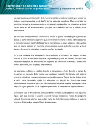Programación de sistemas operativos
Unidad 1. Administración de procesador, memoria y dispositivos de E/S
Ciencias Exactas, Ingeniería y Tecnología | Desarrollo de Software 23
La organización y administración de la memoria real de un sistema ha sido y es uno de los
factores más importantes en el diseño de los sistemas operativos. Muy a menudo los
términos memoria y almacenamiento se consideran equivalentes, los programas y datos
deben estar en el almacenamiento principal para poderlos ejecutar y referenciarlos
directamente.
Se considera almacenamiento secundario o auxiliar al que es soportado por lo general en
discos, la parte del sistema operativo que administra la memoria se llama administrador de
la memoria. Lleva un registro de las partes de memoria que se están utilizando y de aquellas
que no, asigna espacio en memoria a los procesos cuando éstos la necesitan y libera
espacio de memoria asignada a procesos que han terminado.
En lo que respecta a la reasignación de direcciones, el contenido del registro frontera
indicará el punto a partir del cual puede cargarse el programa del usuario. Para ello será
necesario reasignar las direcciones del programa en función de la frontera, existen dos
formas de hacerlo, una estática y otra dinámica.
La asignación estática se realiza durante la compilación o bien durante la carga del
programa en memoria. Esto implica que cualquier variación del tamaño del sistema
operativo exigirá una nueva compilación o carga del programa. Es una técnica fácil de llevar
a cabo, pero demasiado rígida. La alternativa es asignar las direcciones reales
dinámicamente durante la ejecución. Un dispositivo hardware especial interceptará cada
dirección lógica generada por el programa y le sumará el contenido del registro frontera.
El resultado será la dirección real correspondiente, como se puede observar en la siguiente
figura. Con esta técnica el usuario no podrá manejar direcciones reales. Su programa
utilizará direcciones relativas que podrán variar de 0 al máximo permitido por el sistema
operativo. Éste será su espacio lógico de direcciones.
 