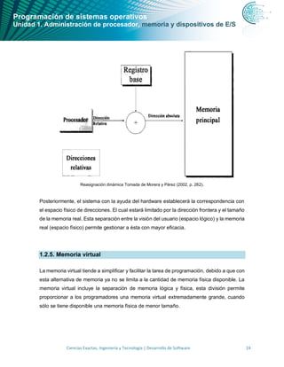 Programación de sistemas operativos
Unidad 1. Administración de procesador, memoria y dispositivos de E/S
Ciencias Exactas, Ingeniería y Tecnología | Desarrollo de Software 24
Reasignación dinámica Tomada de Morera y Pérez (2002, p. 262).
Posteriormente, el sistema con la ayuda del hardware establecerá la correspondencia con
el espacio físico de direcciones. El cual estará limitado por la dirección frontera y el tamaño
de la memoria real. Esta separación entre la visión del usuario (espacio lógico) y la memoria
real (espacio físico) permite gestionar a ésta con mayor eficacia.
1.2.5. Memoria virtual
La memoria virtual tiende a simplificar y facilitar la tarea de programación, debido a que con
esta alternativa de memoria ya no se limita a la cantidad de memoria física disponible. La
memoria virtual incluye la separación de memoria lógica y física, esta división permite
proporcionar a los programadores una memoria virtual extremadamente grande, cuando
sólo se tiene disponible una memoria física de menor tamaño.
 