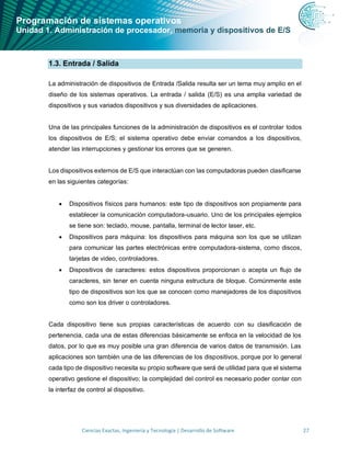 Programación de sistemas operativos
Unidad 1. Administración de procesador, memoria y dispositivos de E/S
Ciencias Exactas, Ingeniería y Tecnología | Desarrollo de Software 27
1.3. Entrada / Salida
La administración de dispositivos de Entrada /Salida resulta ser un tema muy amplio en el
diseño de los sistemas operativos. La entrada / salida (E/S) es una amplia variedad de
dispositivos y sus variados dispositivos y sus diversidades de aplicaciones.
Una de las principales funciones de la administración de dispositivos es el controlar todos
los dispositivos de E/S; el sistema operativo debe enviar comandos a los dispositivos,
atender las interrupciones y gestionar los errores que se generen.
Los dispositivos externos de E/S que interactúan con las computadoras pueden clasificarse
en las siguientes categorías:
• Dispositivos físicos para humanos: este tipo de dispositivos son propiamente para
establecer la comunicación computadora-usuario. Uno de los principales ejemplos
se tiene son: teclado, mouse, pantalla, terminal de lector laser, etc.
• Dispositivos para máquina: los dispositivos para máquina son los que se utilizan
para comunicar las partes electrónicas entre computadora-sistema, como discos,
tarjetas de video, controladores.
• Dispositivos de caracteres: estos dispositivos proporcionan o acepta un flujo de
caracteres, sin tener en cuenta ninguna estructura de bloque. Comúnmente este
tipo de dispositivos son los que se conocen como manejadores de los dispositivos
como son los driver o controladores.
Cada dispositivo tiene sus propias características de acuerdo con su clasificación de
pertenencia, cada una de estas diferencias básicamente se enfoca en la velocidad de los
datos, por lo que es muy posible una gran diferencia de varios datos de transmisión. Las
aplicaciones son también una de las diferencias de los dispositivos, porque por lo general
cada tipo de dispositivo necesita su propio software que será de utilidad para que el sistema
operativo gestione el dispositivo; la complejidad del control es necesario poder contar con
la interfaz de control al dispositivo.
 