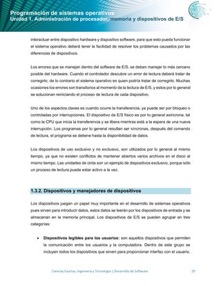 Programación de sistemas operativos
Unidad 1. Administración de procesador, memoria y dispositivos de E/S
Ciencias Exactas, Ingeniería y Tecnología | Desarrollo de Software 29
interactuar entre dispositivo hardware y dispositivo software, para que esto pueda funcionar
el sistema operativo deberá tener la facilidad de resolver los problemas causados por las
diferencias de dispositivos.
Los errores que se manejan dentro del software de E/S, se deben manejar lo más cercano
posible del hardware. Cuando el controlador descubre un error de lectura deberá tratar de
corregirlo, de lo contrario el sistema operativo es quien podría tratar de corregirlo. Muchas
ocasiones los errores son transitorios al momento de la lectura de E/S, y estos por lo general
se solucionan reiniciando el proceso de lectura de cada dispositivo.
Uno de los aspectos claves es cuando ocurre la transferencia, ya puede ser por bloqueo o
controladas por interrupciones. El dispositivo de E/S físico es por lo general asíncrona, tal
como la CPU que inicia la transferencia y se libera mientras está a la espera de una nueva
interrupción. Los programas por lo general resultan ser síncronas, después del comando
de lectura, el programa se detiene hasta la disponibilidad de datos.
Los dispositivos de uso exclusivo y no exclusivo, son utilizados por lo general al mismo
tiempo, ya que no existen conflictos de mantener abiertos varios archivos en el disco al
mismo tiempo. Las unidades de cinta son un ejemplo de dispositivos exclusivo, porque sólo
un proceso de lectura puede estar activo a la vez.
1.3.2. Dispositivos y manejadores de dispositivos
Los dispositivos juegan un papel muy importante en el desarrollo de sistemas operativos
pues sirven para introducir datos, estos datos se leerán por los dispositivos de entrada y se
almacenan en la memoria principal. Los dispositivos de E/S se pueden agrupar en tres
categorías:
• Dispositivos legibles para los usuarios: son aquellos dispositivos que permiten
la comunicación entre los usuarios y la computadora. Dentro de este grupo se
incluyen todos los dispositivos que sirven para proporcionar interfaz con el usuario,
 