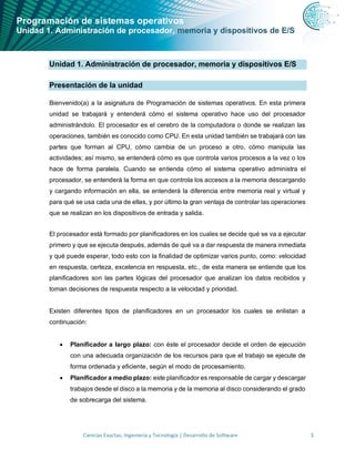 Programación de sistemas operativos
Unidad 1. Administración de procesador, memoria y dispositivos de E/S
Ciencias Exactas, Ingeniería y Tecnología | Desarrollo de Software 3
Unidad 1. Administración de procesador, memoria y dispositivos E/S
Presentación de la unidad
Bienvenido(a) a la asignatura de Programación de sistemas operativos. En esta primera
unidad se trabajará y entenderá cómo el sistema operativo hace uso del procesador
administrándolo. El procesador es el cerebro de la computadora o donde se realizan las
operaciones, también es conocido como CPU. En esta unidad también se trabajará con las
partes que forman al CPU, cómo cambia de un proceso a otro, cómo manipula las
actividades; así mismo, se entenderá cómo es que controla varios procesos a la vez o los
hace de forma paralela. Cuando se entienda cómo el sistema operativo administra el
procesador, se entenderá la forma en que controla los accesos a la memoria descargando
y cargando información en ella, se entenderá la diferencia entre memoria real y virtual y
para qué se usa cada una de ellas, y por último la gran ventaja de controlar las operaciones
que se realizan en los dispositivos de entrada y salida.
El procesador está formado por planificadores en los cuales se decide qué se va a ejecutar
primero y que se ejecuta después, además de qué va a dar respuesta de manera inmediata
y qué puede esperar, todo esto con la finalidad de optimizar varios punto, como: velocidad
en respuesta, certeza, excelencia en respuesta, etc., de esta manera se entiende que los
planificadores son las partes lógicas del procesador que analizan los datos recibidos y
toman decisiones de respuesta respecto a la velocidad y prioridad.
Existen diferentes tipos de planificadores en un procesador los cuales se enlistan a
continuación:
• Planificador a largo plazo: con éste el procesador decide el orden de ejecución
con una adecuada organización de los recursos para que el trabajo se ejecute de
forma ordenada y eficiente, según el modo de procesamiento.
• Planificador a medio plazo: este planificador es responsable de cargar y descargar
trabajos desde el disco a la memoria y de la memoria al disco considerando el grado
de sobrecarga del sistema.
 