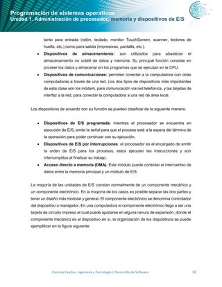 Programación de sistemas operativos
Unidad 1. Administración de procesador, memoria y dispositivos de E/S
Ciencias Exactas, Ingeniería y Tecnología | Desarrollo de Software 30
tanto para entrada (ratón, teclado, monitor TouchScreen, scanner, lectores de
huella, etc.) como para salida (impresoras, pantalla, etc.).
• Dispositivos de almacenamiento: son utilizados para abastecer el
almacenamiento no volátil de datos y memoria. Su principal función consiste en
proveer los datos y almacenar en los programas que se ejecutan en la CPU.
• Dispositivos de comunicaciones: permiten conectar a la computadora con otras
computadoras a través de una red. Los dos tipos de dispositivos más importantes
de esta clase son los módem, para comunicación vía red telefónica, y las tarjetas de
interfaz a la red, para conectar la computadora a una red de área local.
Los dispositivos de acuerdo con su función se pueden clasificar de la siguiente manera:
• Dispositivos de E/S programada: mientras el procesador se encuentra en
ejecución de E/S, emite la señal para que el proceso esté a la espera del término de
la operación para poder continuar con su ejecución.
• Dispositivos de E/S por interrupciones: el procesador es el encargado de emitir
la orden de E/S para los procesos, estos ejecutan las instrucciones y son
interrumpidos al finalizar su trabajo.
• Acceso directo a memoria (DMA). Este módulo puede controlar el intercambio de
datos entre la memoria principal y un módulo de E/S.
La mayoría de las unidades de E/S constan normalmente de un componente mecánico y
un componente electrónico. En la mayoría de los casos es posible separar las dos partes y
tener un diseño más modular y general. El componente electrónico se denomina controlador
del dispositivo o manejador. En una computadora el componente electrónico llega a ser una
tarjeta de circuito impreso el cual puede ajustarse en alguna ranura de expansión, donde el
componente mecánico es el dispositivo en sí, la organización de los dispositivos se puede
ejemplificar en la figura siguiente:
 