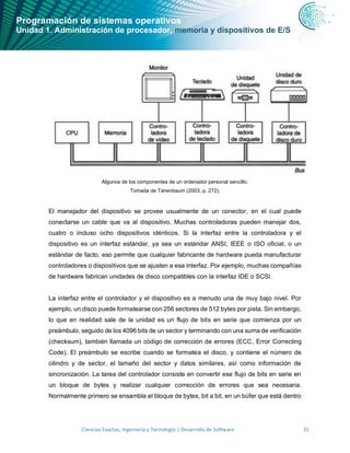 Programación de sistemas operativos
Unidad 1. Administración de procesador, memoria y dispositivos de E/S
Ciencias Exactas, Ingeniería y Tecnología | Desarrollo de Software 31
Algunos de los componentes de un ordenador personal sencillo.
Tomada de Tanenbaum (2003, p. 272).
El manejador del dispositivo se provee usualmente de un conector, en el cual puede
conectarse un cable que va al dispositivo. Muchas controladoras pueden manejar dos,
cuatro o incluso ocho dispositivos idénticos. Si la interfaz entre la controladora y el
dispositivo es un interfaz estándar, ya sea un estándar ANSI, IEEE o ISO oficial, o un
estándar de facto, eso permite que cualquier fabricante de hardware pueda manufacturar
controladores o dispositivos que se ajusten a esa interfaz. Por ejemplo, muchas compañías
de hardware fabrican unidades de disco compatibles con la interfaz IDE o SCSI.
La interfaz entre el controlador y el dispositivo es a menudo una de muy bajo nivel. Por
ejemplo, un disco puede formatearse con 256 sectores de 512 bytes por pista. Sin embargo,
lo que en realidad sale de la unidad es un flujo de bits en serie que comienza por un
preámbulo, seguido de los 4096 bits de un sector y terminando con una suma de verificación
(checksum), también llamada un código de corrección de errores (ECC, Error Correcting
Code). El preámbulo se escribe cuando se formatea el disco, y contiene el número de
cilindro y de sector, el tamaño del sector y datos similares, así como información de
sincronización. La tarea del controlador consiste en convertir ese flujo de bits en serie en
un bloque de bytes y realizar cualquier corrección de errores que sea necesaria.
Normalmente primero se ensambla el bloque de bytes, bit a bit, en un búfer que está dentro
 