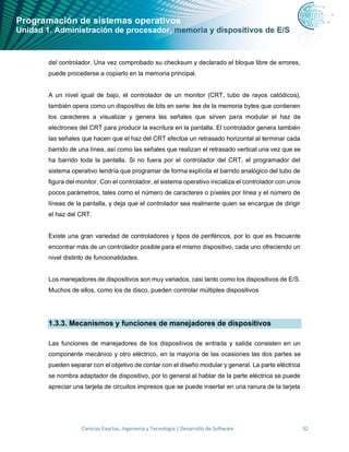 Programación de sistemas operativos
Unidad 1. Administración de procesador, memoria y dispositivos de E/S
Ciencias Exactas, Ingeniería y Tecnología | Desarrollo de Software 32
del controlador. Una vez comprobado su checksum y declarado el bloque libre de errores,
puede procederse a copiarlo en la memoria principal.
A un nivel igual de bajo, el controlador de un monitor (CRT, tubo de rayos catódicos),
también opera como un dispositivo de bits en serie: lee de la memoria bytes que contienen
los caracteres a visualizar y genera las señales que sirven para modular el haz de
electrones del CRT para producir la escritura en la pantalla. El controlador genera también
las señales que hacen que el haz del CRT efectúe un retrasado horizontal al terminar cada
barrido de una línea, así como las señales que realizan el retrasado vertical una vez que se
ha barrido toda la pantalla. Si no fuera por el controlador del CRT, el programador del
sistema operativo tendría que programar de forma explícita el barrido analógico del tubo de
figura del monitor. Con el controlador, el sistema operativo inicializa el controlador con unos
pocos parámetros, tales como el número de caracteres o píxeles por línea y el número de
líneas de la pantalla, y deja que el controlador sea realmente quien se encargue de dirigir
el haz del CRT.
Existe una gran variedad de controladores y tipos de periféricos, por lo que es frecuente
encontrar más de un controlador posible para el mismo dispositivo, cada uno ofreciendo un
nivel distinto de funcionalidades.
Los manejadores de dispositivos son muy variados, casi tanto como los dispositivos de E/S.
Muchos de ellos, como los de disco, pueden controlar múltiples dispositivos
1.3.3. Mecanismos y funciones de manejadores de dispositivos
Las funciones de manejadores de los dispositivos de entrada y salida consisten en un
componente mecánico y otro eléctrico, en la mayoría de las ocasiones las dos partes se
pueden separar con el objetivo de contar con el diseño modular y general. La parte eléctrica
se nombra adaptador de dispositivo, por lo general al hablar de la parte eléctrica se puede
apreciar una tarjeta de circuitos impresos que se puede insertar en una ranura de la tarjeta
 