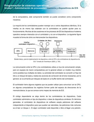 Programación de sistemas operativos
Unidad 1. Administración de procesador, memoria y dispositivos de E/S
Ciencias Exactas, Ingeniería y Tecnología | Desarrollo de Software 33
de la computadora, este componente también se puede considerar como componente
mecánico.
La mayoría de los controladores pueden manejar uno o varios dispositivos idénticos, Si la
interfaz es de mismo tipo estándar con la controladora se podrán ajustar para su
funcionamiento. Muchas de las ocasiones en los procesos de E/S de dispositivos el sistema
operativo siempre interactúa con el controlador y no con el dispositivo. La siguiente figura
muestra la forma de cómo se interconectan los dispositivos.
Modelo básico, para la implementación de dispositivos, entre la CPU y los controladores de dispositivos de
E/S. Tomada de Tanenbaum (2003, p. 155).
La comunicación entre la CPU y los controladores utiliza un bus de comunicación simple,
pero en equipos de macro computadoras por lo general utilizan un modelo muy distinto
como posibles bus múltiples de datos. La actividad del controlador es convertir un flujo de
bits a un bloque de bytes y realiza las acciones de corrección de errores necesarias, por lo
general, se va armando por bloques de bytes en un buffer dentro del controlador.
El controlador tiene algunos registros que se pueden utilizar para comunicar con la CPU,
en algunas computadoras los registros forman parte del espacio de direcciones de la
memoria básica, lo que se conoce como mapeo de memoria de E/S.
El código dependiente se aloja dentro de los controladores de dispositivos. Cada
controlador administra un tipo de dispositivo o clase de dispositivos similares. En términos
generales, el controlador de dispositivos de software acepta peticiones del software
independiente al dispositivo para que puedan ser atendidas, las peticiones más comunes
es el leer un bloque n. Si algún controlador está disponible o libre al llegar una petición,
 