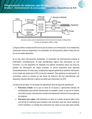 Programación de sistemas operativos
Unidad 1. Administración de procesador, memoria y dispositivos de E/S
Ciencias Exactas, Ingeniería y Tecnología | Desarrollo de Software 36
Estructura básica para la representación de la estructura de manejo de dispositivos
Tomado de Tanenbaum (2003, p. 286).
La figura anterior muestra la forma en la que se produce una interrupción. En la realidad las
conexiones entre los dispositivos y el controlador de interrupciones utilizan líneas del bus
en vez de cables dedicados.
Si no hay otras interrupciones pendientes, el controlador de interrupciones procesa la
interrupción inmediatamente. Si está atendiéndose alguna otra interrupción en ese
momento, o si otro dispositivo ha realizado una petición simultánea sobre una línea de
petición de interrupción de mayor prioridad, el primer dispositivo será ignorado
momentáneamente. En este caso, el dispositivo seguirá aplicando la señal de interrupción
al bus hasta que reciba de la CPU el servicio deseado. Para gestionar la interrupción, el
controlador vuelca un número en las líneas de dirección del bus especificando qué
dispositivo requiere atención y aplica una señal que interrumpe a la CPU.
La estructura de datos, en el manejo de dispositivos, tiene la siguiente clasificación:
• Estructura simple: es la que se basa en el acceso a operaciones básicas de
entrada/salida para escribir directamente en pantalla o disco, lo que se le nombra
como libre acceso, otra estructura simple es la separación del kernel y los programas
de sistemas.
• Estructura por capas: esta estructura se basa en nuevas versiones tales como
unix donde se diseñaron para hardware más avanzado, para dar mayor soporte al
mismo hardware. La ventaja de la estructura por capas es que cada capa cumple
 