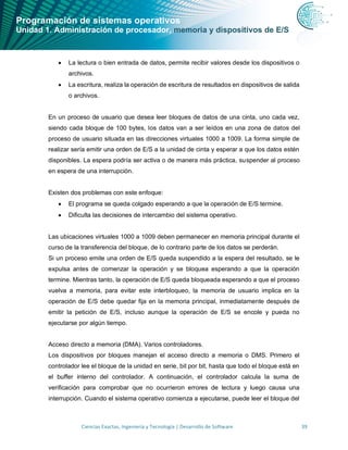 Programación de sistemas operativos
Unidad 1. Administración de procesador, memoria y dispositivos de E/S
Ciencias Exactas, Ingeniería y Tecnología | Desarrollo de Software 39
• La lectura o bien entrada de datos, permite recibir valores desde los dispositivos o
archivos.
• La escritura, realiza la operación de escritura de resultados en dispositivos de salida
o archivos.
En un proceso de usuario que desea leer bloques de datos de una cinta, uno cada vez,
siendo cada bloque de 100 bytes, los datos van a ser leídos en una zona de datos del
proceso de usuario situada en las direcciones virtuales 1000 a 1009. La forma simple de
realizar sería emitir una orden de E/S a la unidad de cinta y esperar a que los datos estén
disponibles. La espera podría ser activa o de manera más práctica, suspender al proceso
en espera de una interrupción.
Existen dos problemas con este enfoque:
• El programa se queda colgado esperando a que la operación de E/S termine.
• Dificulta las decisiones de intercambio del sistema operativo.
Las ubicaciones virtuales 1000 a 1009 deben permanecer en memoria principal durante el
curso de la transferencia del bloque, de lo contrario parte de los datos se perderán.
Si un proceso emite una orden de E/S queda suspendido a la espera del resultado, se le
expulsa antes de comenzar la operación y se bloquea esperando a que la operación
termine. Mientras tanto, la operación de E/S queda bloqueada esperando a que el proceso
vuelva a memoria, para evitar este interbloqueo, la memoria de usuario implica en la
operación de E/S debe quedar fija en la memoria principal, inmediatamente después de
emitir la petición de E/S, incluso aunque la operación de E/S se encole y pueda no
ejecutarse por algún tiempo.
Acceso directo a memoria (DMA). Varios controladores.
Los dispositivos por bloques manejan el acceso directo a memoria o DMS. Primero el
controlador lee el bloque de la unidad en serie, bit por bit, hasta que todo el bloque está en
el buffer interno del controlador. A continuación, el controlador calcula la suma de
verificación para comprobar que no ocurrieron errores de lectura y luego causa una
interrupción. Cuando el sistema operativo comienza a ejecutarse, puede leer el bloque del
 