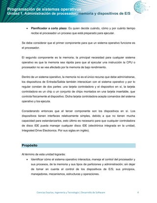 Programación de sistemas operativos
Unidad 1. Administración de procesador, memoria y dispositivos de E/S
Ciencias Exactas, Ingeniería y Tecnología | Desarrollo de Software 4
• Planificador a corto plazo: Es quien decide cuándo, cómo y por cuánto tiempo
recibe el procesador un proceso que está preparado para ejecutar.
Se debe considerar que el primer componente para que un sistema operativo funcione es
el procesador.
El segundo componente es la memoria; la principal necesidad para cualquier sistema
operativo es que la memoria sea rápida para que al ejecutar una instrucción la CPU o
procesador no se vea afectado por la memoria de bajo rendimiento.
Dentro de un sistema operativo, la memoria no es el único recurso que debe administrarse,
los dispositivos de Entrada/Salida también interactúan con el sistema operativo y por lo
regular constan de dos partes: una tarjeta controladora y el dispositivo en sí, la tarjeta
controladora es un chip o un conjunto de chips montados en una tarjeta insertable, que
controla físicamente al dispositivo. Dicha tarjeta controladora acepta comandos del sistema
operativo y los ejecuta.
Considerando entonces que el tercer componente son los dispositivos en sí. Los
dispositivos tienen interfaces relativamente simples, debido a que no tienen mucha
capacidad para estandarizarlos, esto último es necesario para que cualquier controladora
de disco IDE pueda manejar cualquier disco IDE (electrónica integrada en la unidad,
Integrated Drive Electronics. Por sus siglas en inglés).
Propósito
Al término de esta unidad lograrás:
• Identificar cómo el sistema operativo interactúa, maneja el control del procesador y
sus procesos, de la memoria y sus tipos de particiones y administración; sin dejar
de tomar en cuenta el control de los dispositivos de E/S; sus principios,
manejadores, mecanismos, estructuras y operaciones.
 