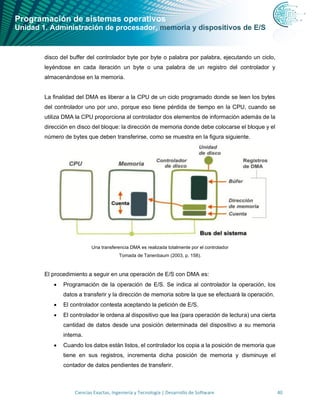 Programación de sistemas operativos
Unidad 1. Administración de procesador, memoria y dispositivos de E/S
Ciencias Exactas, Ingeniería y Tecnología | Desarrollo de Software 40
disco del buffer del controlador byte por byte o palabra por palabra, ejecutando un ciclo,
leyéndose en cada iteración un byte o una palabra de un registro del controlador y
almacenándose en la memoria.
La finalidad del DMA es liberar a la CPU de un ciclo programado donde se leen los bytes
del controlador uno por uno, porque eso tiene pérdida de tiempo en la CPU, cuando se
utiliza DMA la CPU proporciona al controlador dos elementos de información además de la
dirección en disco del bloque: la dirección de memoria donde debe colocarse el bloque y el
número de bytes que deben transferirse, como se muestra en la figura siguiente.
Una transferencia DMA es realizada totalmente por el controlador
Tomada de Tanenbaum (2003, p. 158).
El procedimiento a seguir en una operación de E/S con DMA es:
• Programación de la operación de E/S. Se indica al controlador la operación, los
datos a transferir y la dirección de memoria sobre la que se efectuará la operación.
• El controlador contesta aceptando la petición de E/S.
• El controlador le ordena al dispositivo que lea (para operación de lectura) una cierta
cantidad de datos desde una posición determinada del dispositivo a su memoria
interna.
• Cuando los datos están listos, el controlador los copia a la posición de memoria que
tiene en sus registros, incrementa dicha posición de memoria y disminuye el
contador de datos pendientes de transferir.
 