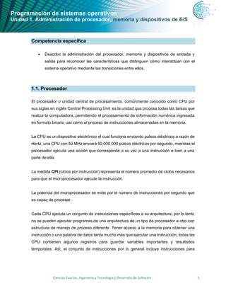 Programación de sistemas operativos
Unidad 1. Administración de procesador, memoria y dispositivos de E/S
Ciencias Exactas, Ingeniería y Tecnología | Desarrollo de Software 5
Competencia específica
• Describir la administración del procesador, memoria y dispositivos de entrada y
salida para reconocer las características que distinguen cómo interactúan con el
sistema operativo mediante las transiciones entre ellos.
1.1. Procesador
El procesador o unidad central de procesamiento, comúnmente conocido como CPU por
sus siglas en inglés Central Processing Unit, es la unidad que procesa todas las tareas que
realiza la computadora, permitiendo el procesamiento de información numérica ingresada
en formato binario, así como el proceso de instrucciones almacenadas en la memoria.
La CPU es un dispositivo electrónico el cual funciona enviando pulsos eléctricos a razón de
Hertz, una CPU con 50 MHz enviará 50.000.000 pulsos eléctricos por segundo, mientras el
procesador ejecuta una acción que corresponde a su vez a una instrucción o bien a una
parte de ella.
La medida CPI (ciclos por instrucción) representa el número promedio de ciclos necesarios
para que el microprocesador ejecute la instrucción.
La potencia del microprocesador se mide por el número de instrucciones por segundo que
es capaz de procesar.
Cada CPU ejecuta un conjunto de instrucciones específicas a su arquitectura, por lo tanto
no se pueden ejecutar programas de una arquitectura de un tipo de procesador a otro con
estructura de manejo de proceso diferente. Tener acceso a la memoria para obtener una
instrucción o una palabra de datos tarda mucho más que ejecutar una instrucción, todas las
CPU contienen algunos registros para guardar variables importantes y resultados
temporales. Así, el conjunto de instrucciones por lo general incluye instrucciones para
 