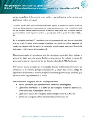Programación de sistemas operativos
Unidad 1. Administración de procesador, memoria y dispositivos de E/S
Ciencias Exactas, Ingeniería y Tecnología | Desarrollo de Software 6
cargar una palabra de la memoria en un registro, y para almacenar en la memoria una
palabra que está en un registro.
“El sistema operativo debe tener conocimiento de todos los registros, al multiplicar en el tiempo la CPU, es
común que el sistema operativo tenga que detener el programa en ejecución para iniciar o reiniciar otro. Cada
vez que el sistema operativo detiene un programa en ejecución, debe guardar todos los registros para que
puedan restablecer cuando el programa continúe su ejecución justo donde se quedó” (Tanenbaum, 2003, p.
22).
En la actualidad muchas CPU cuentan con recursos para ejecutar más de una instrucción
a la vez, una CPU podría tener unidades individuales para tomar, decodificar y ejecutar de
modo que mientras esté ejecutando la instrucción, también pueda estar decodificando la
instrucción n+1 y tomando la instrucción n+2.
El procesador realiza e interpreta una serie de instrucciones contenidas de un software y
procesa los datos que este genera. Existen un gran número de modelos y marcas de
procesadores que van dependiendo del tipo de socket, CoreClock, FSB, Cache, etc.
Instrucciones es una operación que el procesador debe de realizar; esas instrucciones se
almacenan en la memoria principal del procesador y utilizan dos campos: código de
operación que representa la acción que el procesador debe ejecutar; código operando, que
es el que define los parámetros de la acción.
Las instrucciones se agrupan a su vez en categorías como:
• Acceso a memoria: es la transferencia de información entre registros.
• Operaciones aritméticas: es la parte que se encarga de realizar las operaciones,
como suma, resta multiplicación o división.
• Operaciones lógicas: se encarga de realizar las operaciones Y, O, No, etc.
• Control: se encarga de realizar las conexiones condicionales, etc.
 