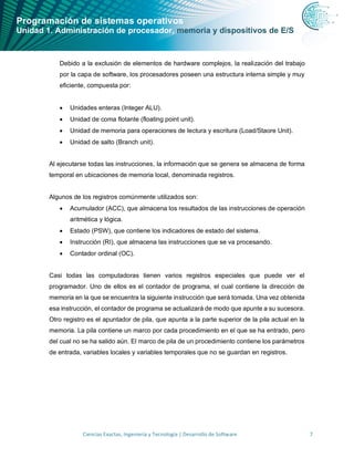 Programación de sistemas operativos
Unidad 1. Administración de procesador, memoria y dispositivos de E/S
Ciencias Exactas, Ingeniería y Tecnología | Desarrollo de Software 7
Debido a la exclusión de elementos de hardware complejos, la realización del trabajo
por la capa de software, los procesadores poseen una estructura interna simple y muy
eficiente, compuesta por:
• Unidades enteras (Integer ALU).
• Unidad de coma flotante (floating point unit).
• Unidad de memoria para operaciones de lectura y escritura (Load/Staore Unit).
• Unidad de salto (Branch unit).
Al ejecutarse todas las instrucciones, la información que se genera se almacena de forma
temporal en ubicaciones de memoria local, denominada registros.
Algunos de los registros comúnmente utilizados son:
• Acumulador (ACC), que almacena los resultados de las instrucciones de operación
aritmética y lógica.
• Estado (PSW), que contiene los indicadores de estado del sistema.
• Instrucción (RI), que almacena las instrucciones que se va procesando.
• Contador ordinal (OC).
Casi todas las computadoras tienen varios registros especiales que puede ver el
programador. Uno de ellos es el contador de programa, el cual contiene la dirección de
memoria en la que se encuentra la siguiente instrucción que será tomada. Una vez obtenida
esa instrucción, el contador de programa se actualizará de modo que apunte a su sucesora.
Otro registro es el apuntador de pila, que apunta a la parte superior de la pila actual en la
memoria. La pila contiene un marco por cada procedimiento en el que se ha entrado, pero
del cual no se ha salido aún. El marco de pila de un procedimiento contiene los parámetros
de entrada, variables locales y variables temporales que no se guardan en registros.
 