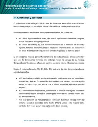 Programación de sistemas operativos
Unidad 1. Administración de procesador, memoria y dispositivos de E/S
Ciencias Exactas, Ingeniería y Tecnología | Desarrollo de Software 8
1.1.1. Definición y conceptos
El procesador es el encargado de procesar los datos que están almacenados en una
computadora para producir cualquier tipo de información de interés para los usuarios.
Un microprocesador se divide en dos componentes básicos, los cuales son:
1. La unidad lógica/aritmética (ALU), que realiza operaciones aritméticas y lógicas,
dadas a través de microprogramación.
2. La unidad de control (CU), que extrae instrucciones de la memoria, las descifra y
ejecuta, llamando a la ALU cuando es necesario; sincroniza todas las operaciones
de áreas de almacenamiento principal llamadas registros y la memoria caché.
El procesador se necesita para el funcionamiento de ciertas áreas de almacenamiento y
que son de dimensiones mínimas; sin embargo, tienen la ventaja de su rapidez.
Comparados con los accesos a RAM, los registros son como mínimo 10 veces más veloces.
Existen 4 registros llamados AX, BX, CX y DX, cada uno de ellos tienen asignada una
actividad específica.
• AX: nombrado acumulador; contiene el operador que interviene en las operaciones
aritméticas y lógicas. En general las instrucciones que trabajan con este registro
tienen un microcódigo más simple que la misma instrucción ejecutada con otro
registro.
• BX: conocido como registro base, comúnmente la tarea de este registro se basa en
identificar la dirección o índice de cada registro dentro de una tabla de valores para
su direccionamiento.
• CX: es el contador, las instrucciones que se realizan durante un proceso dentro del
sistema operativo conocidas como bucle (LOOP) utilizan este registro como
contador de n veces que un ciclo repite dentro de un proceso.
 
