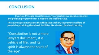 CONCLUSION
Directive Principle constitute a very comprehensive social, economic
and political programme for a modern and welfare state .
These principle emphasises that the State shall try to promote welfare of
people by providing them basic facilities like shelter ,food and clothing.
“Constitution is not a mere
lawyers document , it is
vehicle of life , and its
spirit is always the spirit of
the age”
 
