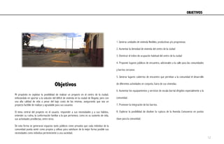 Objetivos
Mi propósito es explotar la posibilidad de realizar un proyecto en el centro de la ciudad,
enfocándolo en aportar a la solución del déficit de vivienda en la ciudad de Bogotá, pero con
una alta calidad de vida a pesar del bajo costo de las mismas, asegurando que sea un
proyecto factible de realizar y agradable para sus usuarios.
El tema central del proyecto es el usuario, responder a sus necesidades y a sus hábitos,
entender su rutina, la conformación familiar a la que pertenece, como es su sustento de vida,
sus actividades predilectas, entre otros.
De esta forma se generaran espacios tanto públicos como privados que cada individuo de la
comunidad pueda sentir como propios y utilizar para satisfacer de la mejor forma posible sus
necesidades como individuo perteneciente a una sociedad.
1. Generar unidades de vivienda flexibles, productivas y/o progresivas
2. Aumentar la densidad de vivienda del centro de la ciudad
3. Disminuir el índice de ocupación habitual del centro de la ciudad
4. Proponer lugares públicos de encuentro, adicionales a la calle para las comunidades
y barrios cercanos
5. Generar lugares cubiertos de encuentro que permitan a la comunidad el desarrollo
de diferentes actividades en conjunto, fuera de sus viviendas.
6. Aumentar los equipamientos y servicios de escala barrial dirigidos especialmente a la
comunidad.
7. Promover la integración de los barrios.
8. Explorar la posibilidad de disolver la ruptura de la Avenida Comuneros en puntos
clave para la comunidad.
OBJETIVOS	
  
12
 