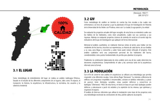 3.1 EL LUGAR
Como metodología de entendimiento del lugar se realiza un análisis multicapas Etheicus,
basado en el estudio de los diferentes componentes de un lugares, tales como: El espacio, el
transporte, la historia, la arquitectura, la infraestructura, la normativa, los usuarios y la
solvencia inmaterial.
 
.
3.2 GIV
Como metodología de análisis se tendrán en cuenta las tres escalas a las cuales nos
enfrentamos a la hora de proyectar y que ha planteado el Grupo de Investigación de Vivienda
de la Universidad de los Andes con Prodesa, estos son: La ciudad, la agrupación y la unidad.
Se evaluarán los proyectos actuales del lugar escogido, de esta forma se entenderá cuales son
los hábitos de los habitantes, como viven actualmente, cuales son sus carencias y sus
riquezas. Además se evaluarán proyectos icónicos de vivienda de social en el mundo bajo los
indicadores del Grupo de Investigación que apliquen de forma internacional.
Adicional al análisis cuantitativo, se realizarán diversas visitas al sector, para hablar con los
residentes de los barrios, escuchar sus experiencias, su historia de cada barrio, de sus familias
y su casa, para llegar a conocerlos y saber hacia quien estará enfocado el proyecto. Este
análisis cualitativo será una comprensión personal de los habitantes del barrio,
considerándolos como puntos fundamentales de partida para plantear el proyecto.
Finalmente, la combinación balanceada de estos análisis será una de las cuales determine las
decisiones arquitectónicas. Comprendiendo el valor y las carencias tanto de la arquitectura
informal como la formal.
 
3.3 LA MODULACIÓN
Con el fin de convertir este análisis en arquitectura se utilizará una metodología que permita
responder a las diferentes escalas. Como afirma Roger Sherwood: “La vivienda a diferencia de
edificios con programas irrepetibles e innumerables, consiste en ámbitos reiterados y a pesar
de parecer tener ilimitadas variables, estas pueden definirse y convertirse en
tipologías.”(Sherwood, 1982) De esta forma, mi teoría se basa en que estas tipologías pueden
definirse y solucionarse a partir de módulos y la repetición de los mismos, que optimizan y
organizan el espacio.
El análisis de diversos referentes que utilizan la modulación como base de los proyectos será
una metodología escencial, las conclusiones de ésta, podrán aplicarse al proyecto.
100%
CALIDAD
METODOLOGÍA	
  
(Sherwood, 1982)*1
(GIV, 2015)*2
14
 