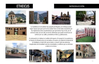 La Candelaria es la localidad más pequeña de Bogotá y sin embargo posee
mayor riqueza que gran parte de la ciudad. Esta no ésta dada únicamente por
las majestuosas obras arquitectónicas que apreciamos hoy en día, por el
contrario estas son tan sólo uno de los elementos que puede encontrarse al
caminar por sus calles y estudiarla en libros y publicaciones.
A continuación se realizará un análisis del espacio, el transporte, la arquitectura,
la historia, la infraestructura, la normativa, el usuario y la solvencia inmaterial de
la Candelaria a través del cual se darán a conocer tanto las potencias
inexploradas de la localidad como las necesidades y conflictos que se enfrentan
a diario en la misma.
INTRODUCCIÓN	
  ETHEICUS
17
 