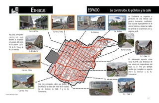 La Candelaria se organiza a
particular de una retícula que
genera manzanas cuadradas.
Esto sucede especialmente en el
centro histórico, donde las calles
en general se caracterizan por su
angosto perfil.
Hay tres principales calles que dividen la
localidad o la aíslan del resto de la ciudad.
La Av. Jiménez, la Calle 7 y la Av.
Comuneros.
Hay tres principales
c a r r e r a s q u e
dividen la localidad
o la aíslan del resto
de la ciudad. La Cr.
10, la Cr. 7ma y la
Av. Circunvalar.
Es interesante apreciar como
varia el perfil y las dinámicas de
una misma via dependiendo del
lugar. La Cr 7ma por ejemplo
cambia por completo su aspecto
entre la Jiménez y la Av.
Comuneros.
Carrera 7ma Carrera 10ma
Carrera 10ma
Carrera 7ma
Av. Jiménez Av. Jiménez
Av. Circunvalar
Cr. 3 Calle 10
Cr. 2 Calle 5
Av. De los Comuneros
Calle 7
Cr. 8 Calle 12
Fuente: Elaboración Propia
ESPACIOETHEICUS Lo construido, lo público y la calle
22
 