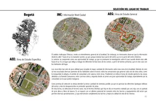 El análisis multicapas Etheicus, revela un entendimiento general de la localidad; Sin embargo, es interesante observar que la información
desde la calle 7 hacia el sur es bastante carente, ya que aunque todavía hace parte del centro, ya no es parte del centro histórico.
Lo anterior se comprende como una oportunidad de trabajo, ya que se promueve la investigación sobre lo que sucede desde esta calle
hacia el sur. Es un lugar que obliga a indagar de diferentes formas fuera de los común, a partir de fuentes primarias, que en este caso son
los habitantes del lugar.
Los recorridos han sido de gran utilidad para recopilar la mayor cantidad de información sobre esta zona de la localidad. Además de esto
se han escuchado diversas opiniones de los habitantes sobre el sector, sobre las sensaciones que generan cada uno de estos sitios, como
la inseguridad, la alegría, el sentido de comunidad y de ruptura, entre otras. Finalmente se enfoca el área de estudio general a las zonas
aledañas a la Avenida Comuneros, entre carreras sexta y segunda donde se prevé una gran oportunidad de trabajo, especialmente por la
comunidad con la que podría trabajarse.
Como premisa de selección se desea demoler la menor cantidad de viviendas posible, ya que se aprecian las diferentes tipologías edilicias
del sector y más de desaparecerlas se pretender aprender de estas.
De esta forma, se selecciona el terreno vacío, tras el Archivo Distrital, que hoy en día se encuentra rodeado por una reja, con un pastizal
de gran altura y lleno de basura. Es un espacio con un altísimo potencial de conexión entre los barrios y equipamientos del sector que
permite diversas aproximaciones, y cuya intervención complementa los barrios y mejora la calidad de vida de los mismos.
Bogotá INC: Información Nivel Ciudad AEG: Área de Estudio General
AEE: Área de Estudio Específica
SELECCIÓN DEL LUGAR DE TRABAJO	
  
40
 