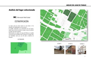 Análisis del lugar seleccionado
INC: Información Nivel Ciudad
ESTRATO 3ESTRATO 2ESTRATO 1
SECTORIZACIÓN
La mayor parte de estos barrios es de estrato 2; Sin
embargo, los multifamiliares son de estrato 3.
Es posible comprender una sectorización de los barrios,
donde hacia el norte el estrato es mayor y hacia el occidente
es mayor que hacia el Oriente.
Referenciando los análisis de riesgo del Etheicus es posible
ver que hay una correlación entre el estrato y el riesgo tanto
por materiales, como por uso del suelo y deterioro de
manzana.
ESTRATIFICACIÓN
ANÁLISIS DEL LUGAR DE TRABAJO	
  
2
1
3
41
 