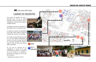 INC: Información Nivel Ciudad
Tras estudiar las dinámicas del sector a
diferentes horas del día, es posible
desarrollar diversas conclusiones sobre la
comunidad, sus recorridos, rutinas, lugares y
actividades favoritas.
Los habitantes de los barrios estudiados en el
plano adjunto, viven en su mayoría en casas.
Los lugares de encuentro son especialmente
en las calles, donde realizan la mayoría de
actividades que conciernen a la comunidad.
Los 5 lugares de mayor afluencia de usuarios
son: Las casas fundación, (Reingeniería de
corazones y Casa B), el parque zonal Santa
Fé y el centro comunitario PAS, donde se
reúnen los fines de semana para diversos
talleres y actividades.
Por otro lado los habitantes de los
multifamiliares, se reúnen en las zonas
comunales de los conjuntos, no se relacionan
con el los barrios a su alrededor y
generalmente se desplazan en carro al salir
de sus viviendas.
LUGARES DE ENCUENTRO
CASAS
MULTI-
FAMILIARES
ANÁLISIS DEL LUGAR DE TRABAJO	
  
*Imagen propia
*Imagen propia(Reingeniería de corazones, 2015)*2
45
 